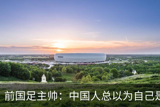 前国足主帅：中国人总以为自己是世界的主人 姆巴佩可请律师告他们