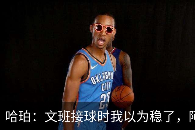 哈珀：文班接球时我以为稳了，阿门那记封盖实属罕见
